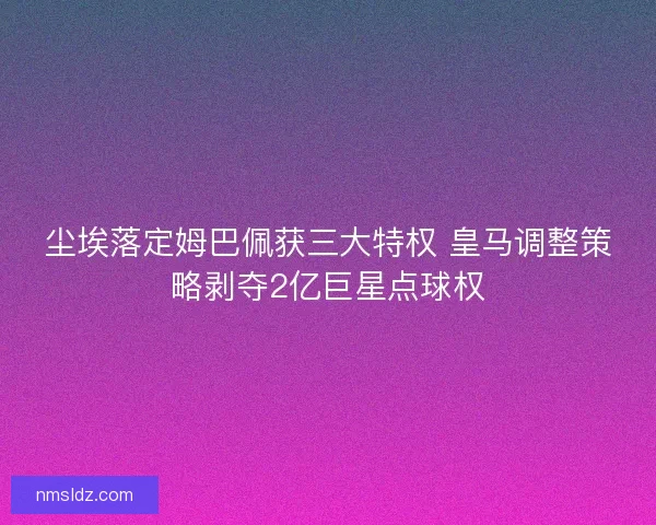 尘埃落定姆巴佩获三大特权 皇马调整策略剥夺2亿巨星点球权