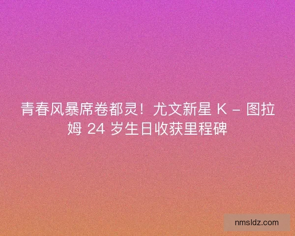 青春风暴席卷都灵！尤文新星 K - 图拉姆 24 岁生日收获里程碑