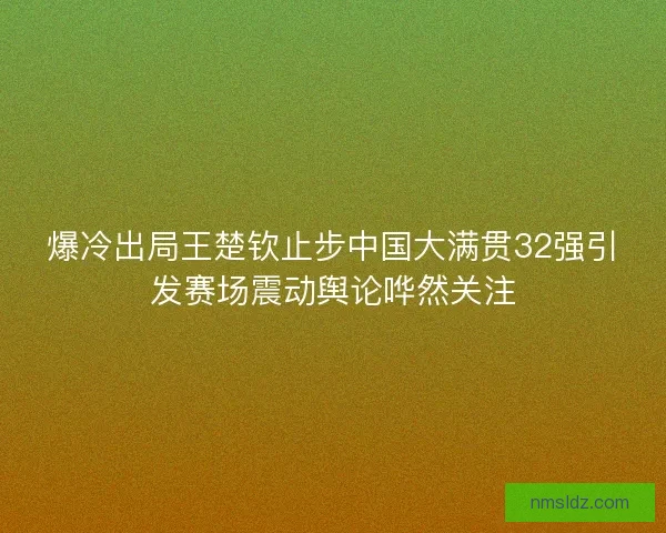 爆冷出局王楚钦止步中国大满贯32强引发赛场震动舆论哗然关注