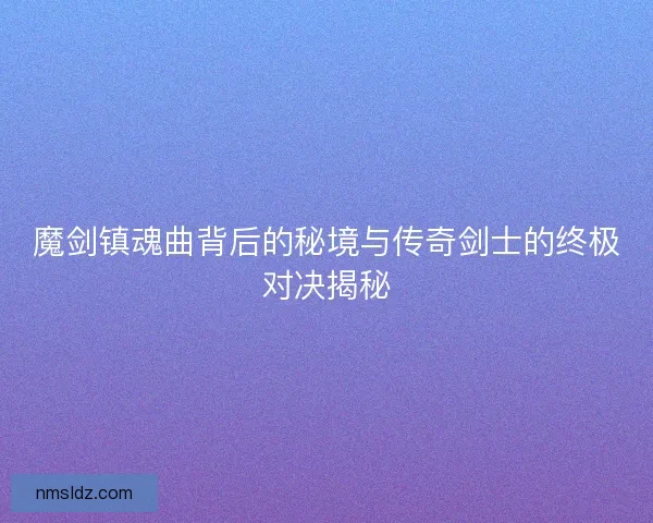 魔剑镇魂曲背后的秘境与传奇剑士的终极对决揭秘