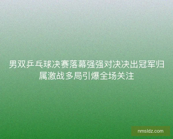 男双乒乓球决赛落幕强强对决决出冠军归属激战多局引爆全场关注