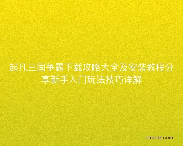 起凡三国争霸下载攻略大全及安装教程分享新手入门玩法技巧详解