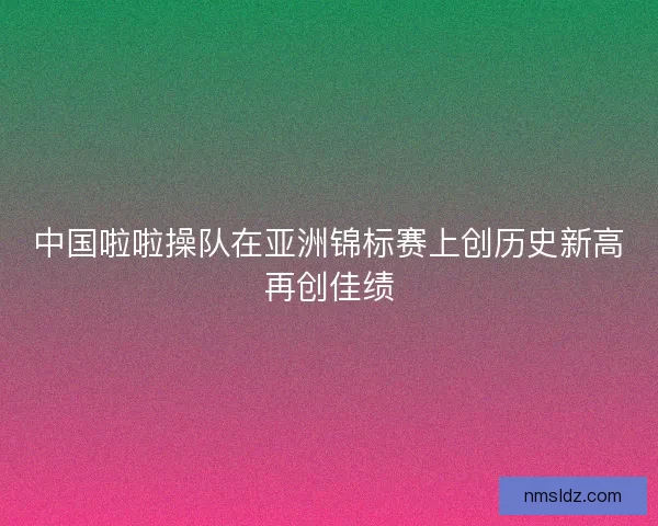 中国啦啦操队在亚洲锦标赛上创历史新高再创佳绩