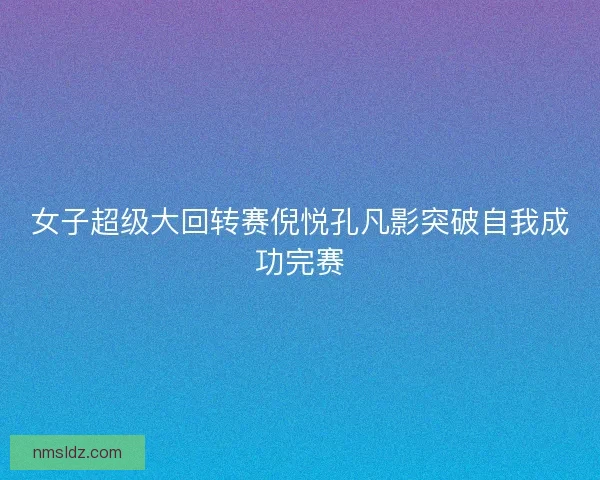 女子超级大回转赛倪悦孔凡影突破自我成功完赛