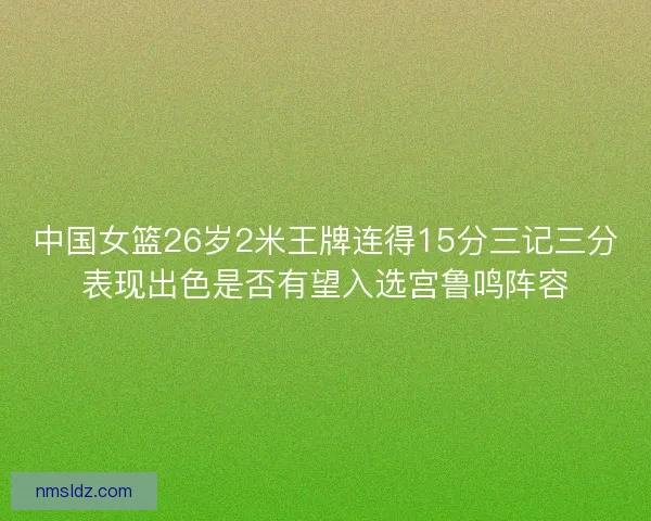 中国女篮26岁2米王牌连得15分三记三分表现出色是否有望入选宫鲁鸣阵容