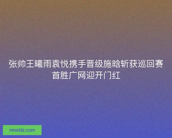 张帅王曦雨袁悦携手晋级施晗斩获巡回赛首胜广网迎开门红