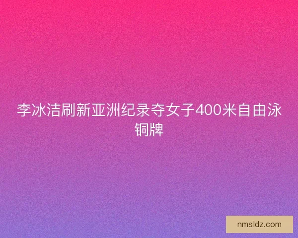 李冰洁刷新亚洲纪录夺女子400米自由泳铜牌