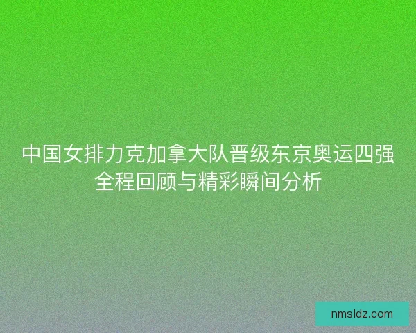中国女排力克加拿大队晋级东京奥运四强全程回顾与精彩瞬间分析