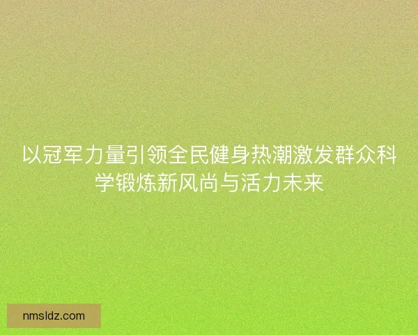 以冠军力量引领全民健身热潮激发群众科学锻炼新风尚与活力未来