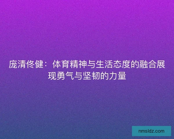 庞清佟健：体育精神与生活态度的融合展现勇气与坚韧的力量