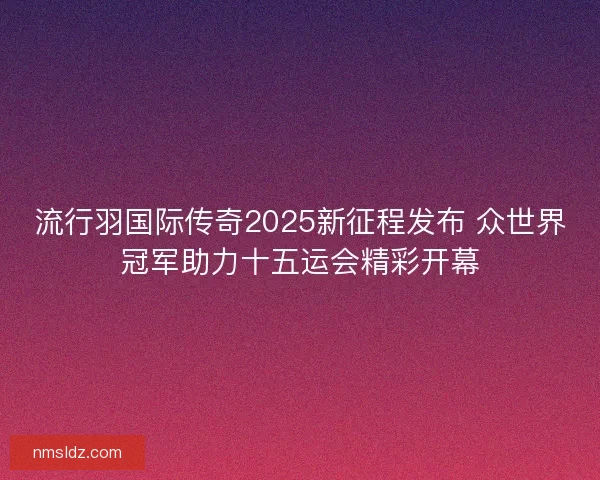 流行羽国际传奇2025新征程发布 众世界冠军助力十五运会精彩开幕