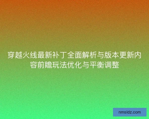 穿越火线最新补丁全面解析与版本更新内容前瞻玩法优化与平衡调整