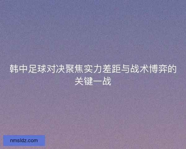 韩中足球对决聚焦实力差距与战术博弈的关键一战
