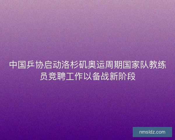 中国乒协启动洛杉矶奥运周期国家队教练员竞聘工作以备战新阶段