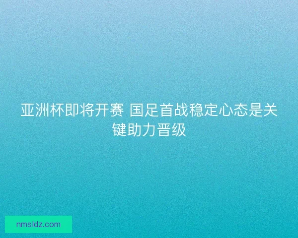 亚洲杯即将开赛 国足首战稳定心态是关键助力晋级