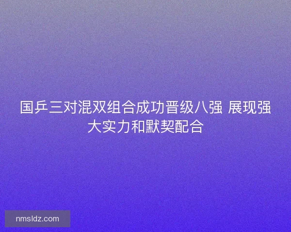 国乒三对混双组合成功晋级八强 展现强大实力和默契配合