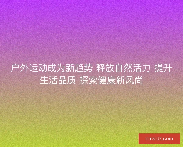 户外运动成为新趋势 释放自然活力 提升生活品质 探索健康新风尚