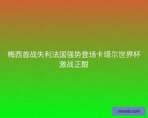 梅西首战失利法国强势登场卡塔尔世界杯激战正酣