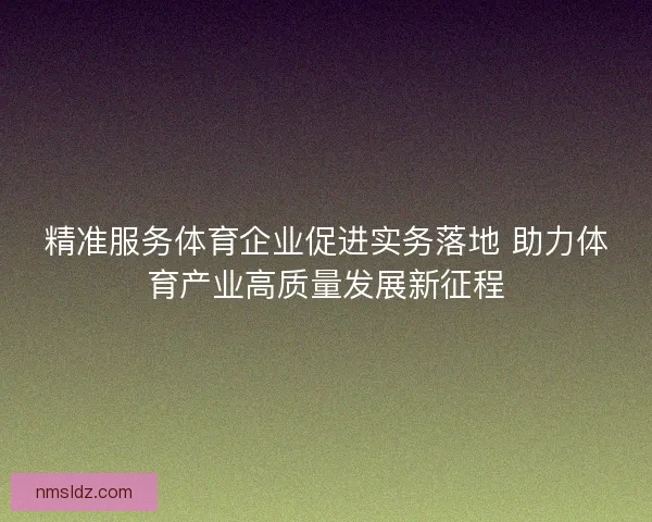 精准服务体育企业促进实务落地 助力体育产业高质量发展新征程