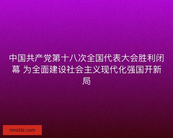 中国共产党第十八次全国代表大会胜利闭幕 为全面建设社会主义现代化强国开新局
