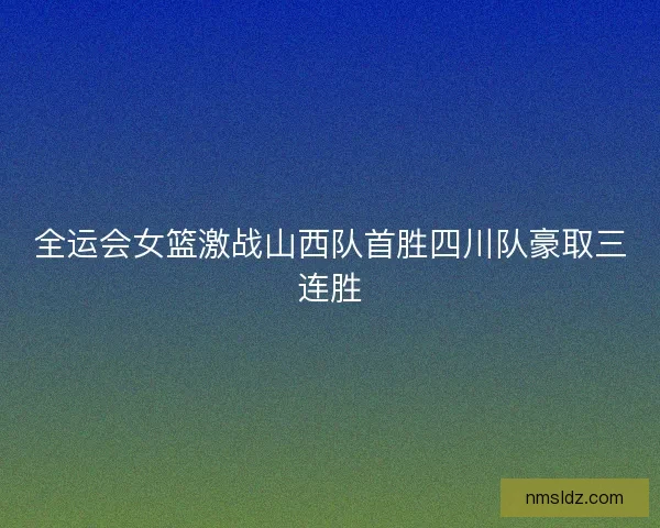 全运会女篮激战山西队首胜四川队豪取三连胜