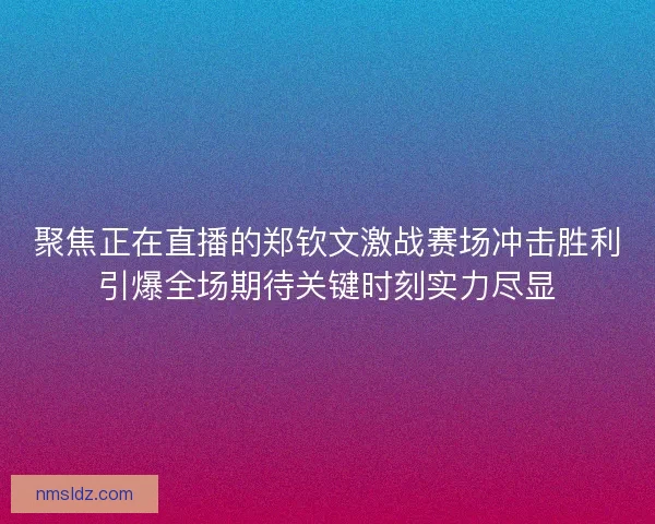 聚焦正在直播的郑钦文激战赛场冲击胜利引爆全场期待关键时刻实力尽显