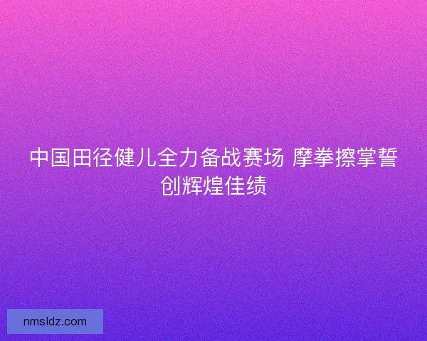 中国田径健儿全力备战赛场 摩拳擦掌誓创辉煌佳绩