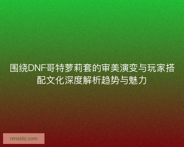 围绕DNF哥特萝莉套的审美演变与玩家搭配文化深度解析趋势与魅力