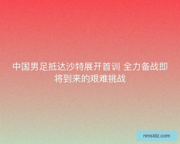 中国男足抵达沙特展开首训 全力备战即将到来的艰难挑战