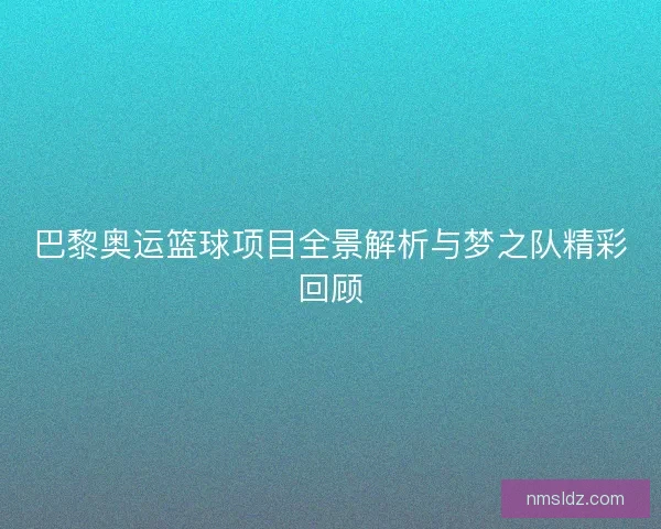 巴黎奥运篮球项目全景解析与梦之队精彩回顾