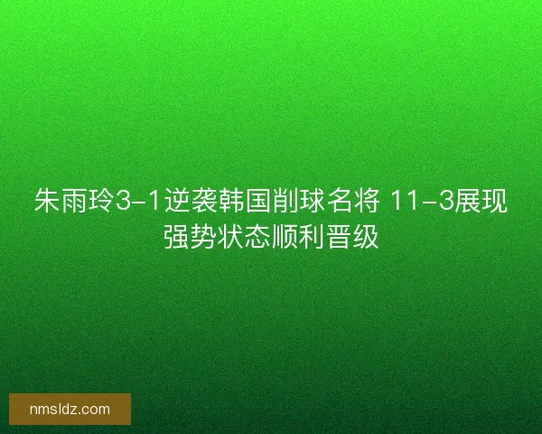 朱雨玲3-1逆袭韩国削球名将 11-3展现强势状态顺利晋级