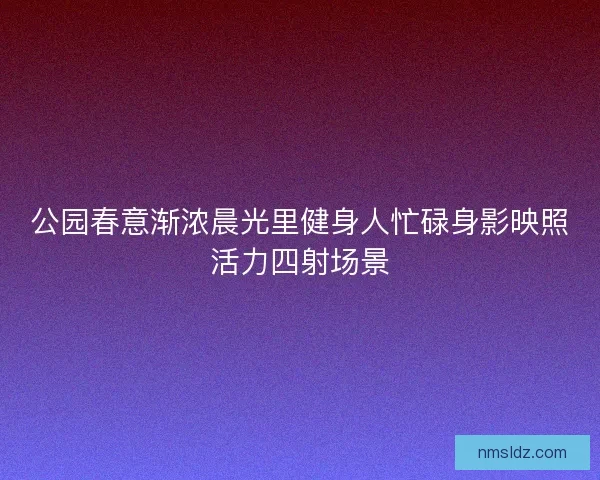 公园春意渐浓晨光里健身人忙碌身影映照活力四射场景