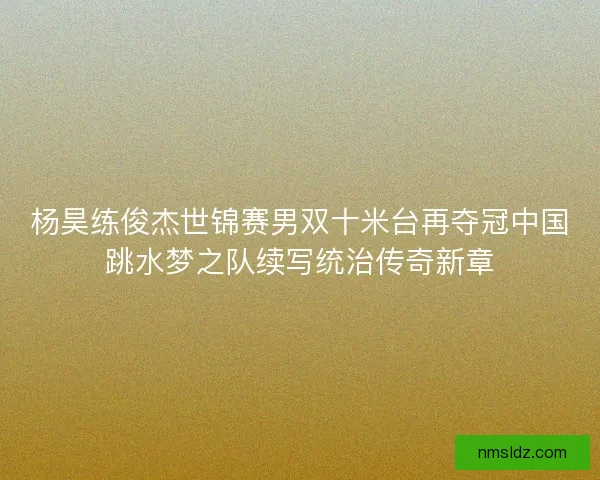 杨昊练俊杰世锦赛男双十米台再夺冠中国跳水梦之队续写统治传奇新章