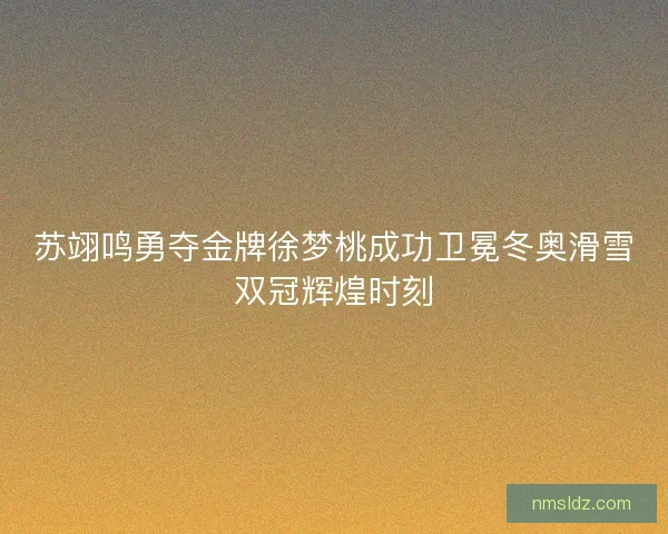 苏翊鸣勇夺金牌徐梦桃成功卫冕冬奥滑雪双冠辉煌时刻