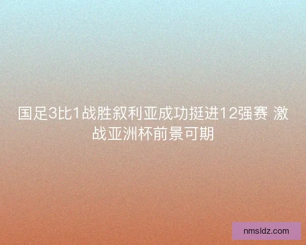 国足3比1战胜叙利亚成功挺进12强赛 激战亚洲杯前景可期
