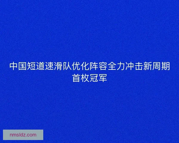 中国短道速滑队优化阵容全力冲击新周期首枚冠军