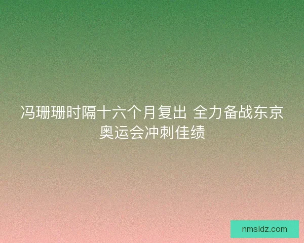 冯珊珊时隔十六个月复出 全力备战东京奥运会冲刺佳绩
