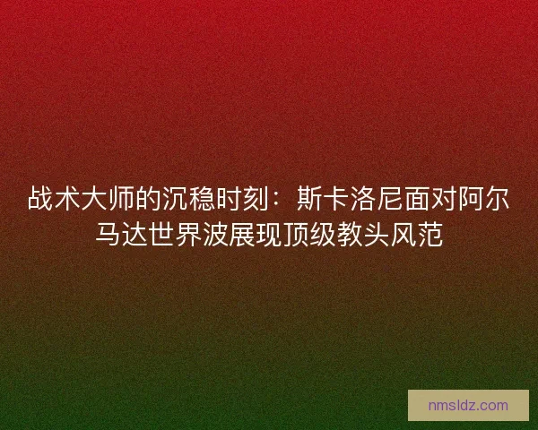 战术大师的沉稳时刻：斯卡洛尼面对阿尔马达世界波展现顶级教头风范
